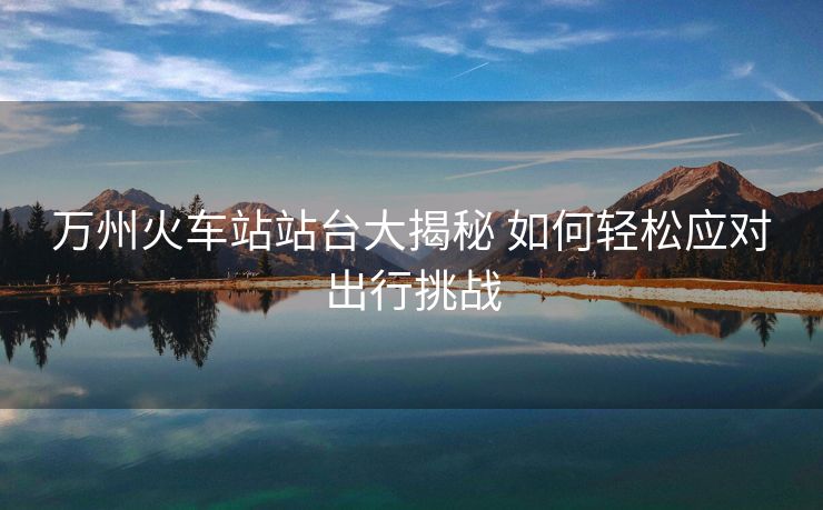 万州火车站站台大揭秘 如何轻松应对出行挑战