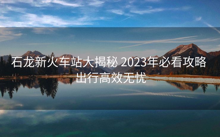 石龙新火车站大揭秘 2023年必看攻略 出行高效无忧