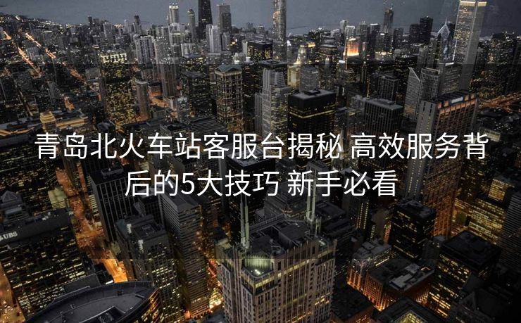 青岛北火车站客服台揭秘 高效服务背后的5大技巧 新手必看