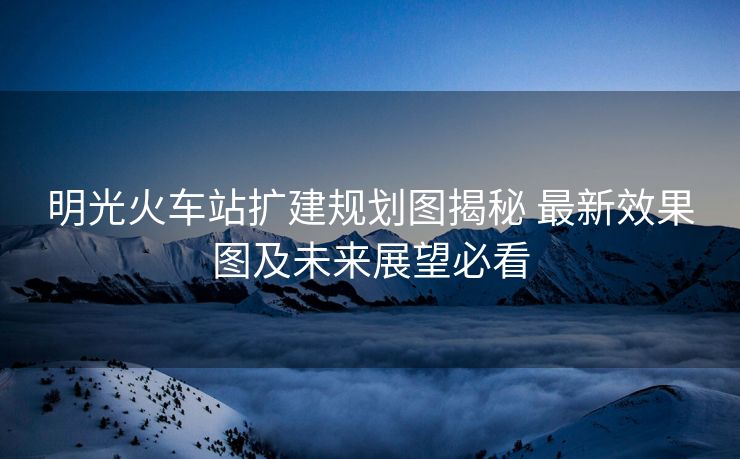 明光火车站扩建规划图揭秘 最新效果图及未来展望必看
