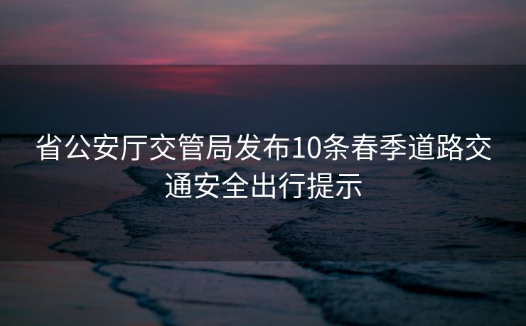 省公安厅交管局发布10条春季道路交通安全出行提示