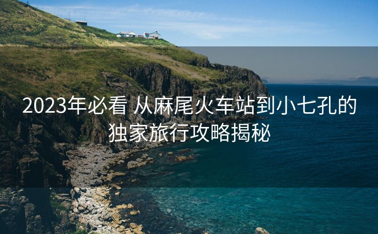 2023年必看 从麻尾火车站到小七孔的独家旅行攻略揭秘