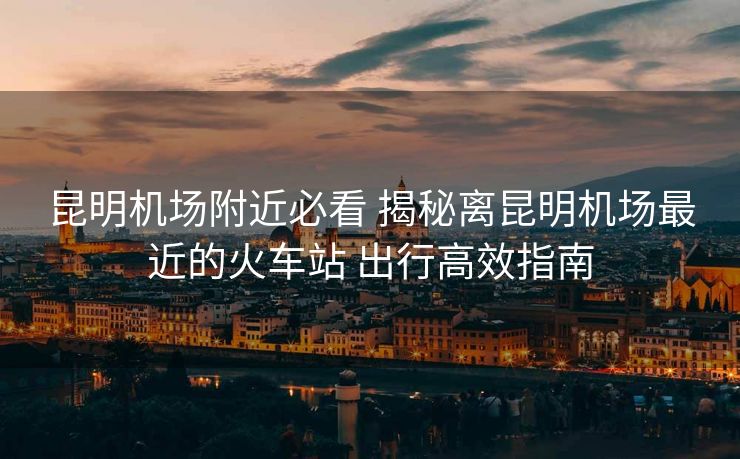 昆明机场附近必看 揭秘离昆明机场最近的火车站 出行高效指南