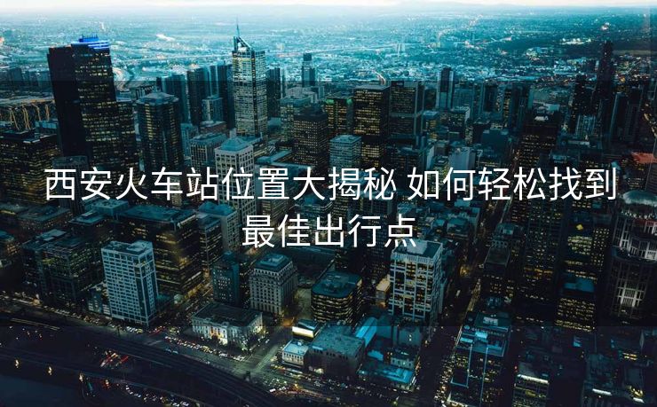 西安火车站位置大揭秘 如何轻松找到最佳出行点