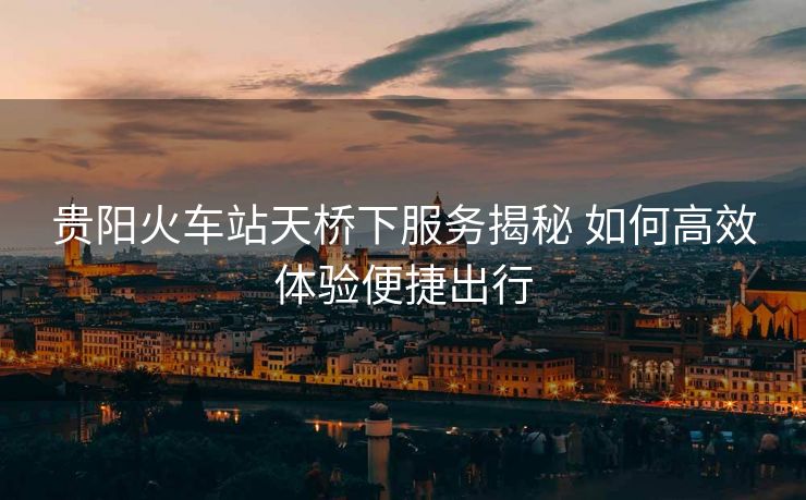 贵阳火车站天桥下服务揭秘 如何高效体验便捷出行