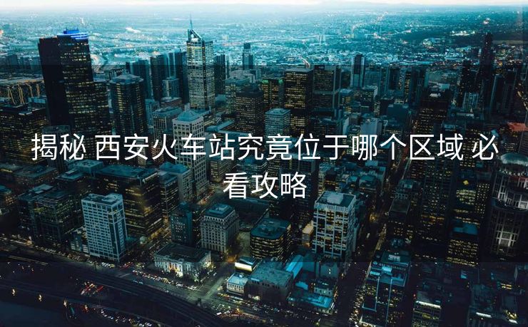 揭秘 西安火车站究竟位于哪个区域 必看攻略