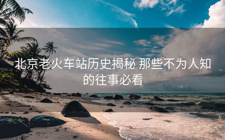 北京老火车站历史揭秘 那些不为人知的往事必看
