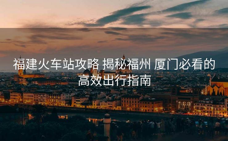福建火车站攻略 揭秘福州 厦门必看的高效出行指南
