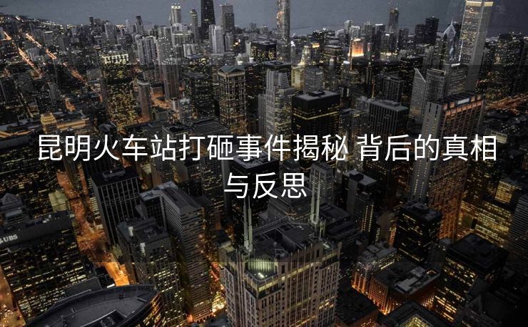 昆明火车站打砸事件揭秘 背后的真相与反思