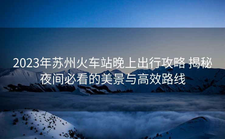 2023年苏州火车站晚上出行攻略 揭秘夜间必看的美景与高效路线