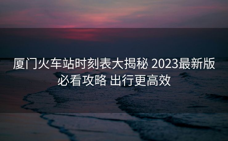 厦门火车站时刻表大揭秘 2023最新版必看攻略 出行更高效