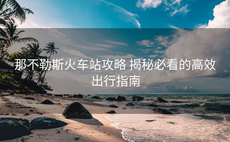那不勒斯火车站攻略 揭秘必看的高效出行指南