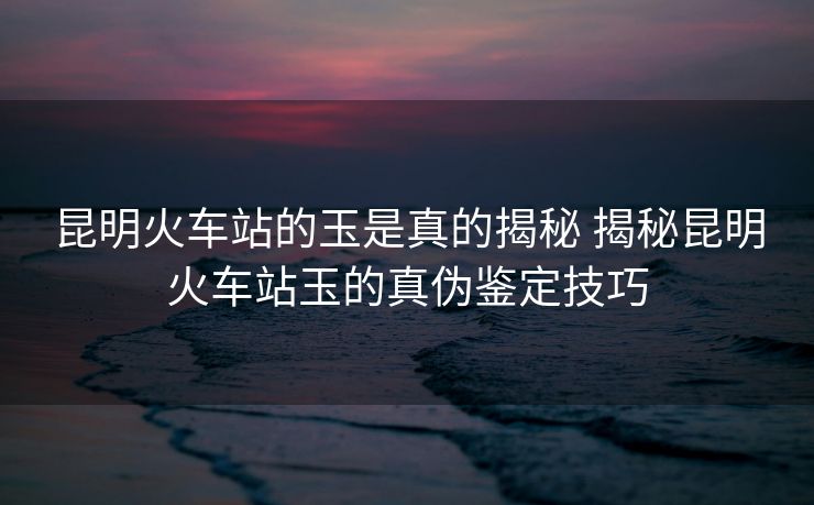 昆明火车站的玉是真的揭秘 揭秘昆明火车站玉的真伪鉴定技巧