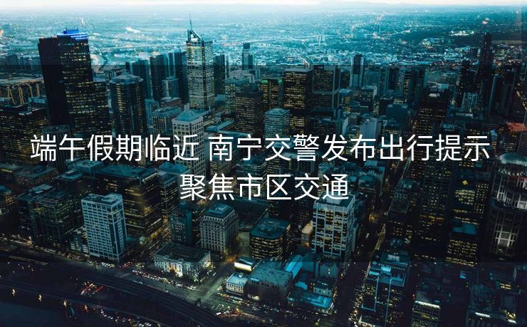 端午假期临近 南宁交警发布出行提示 聚焦市区交通