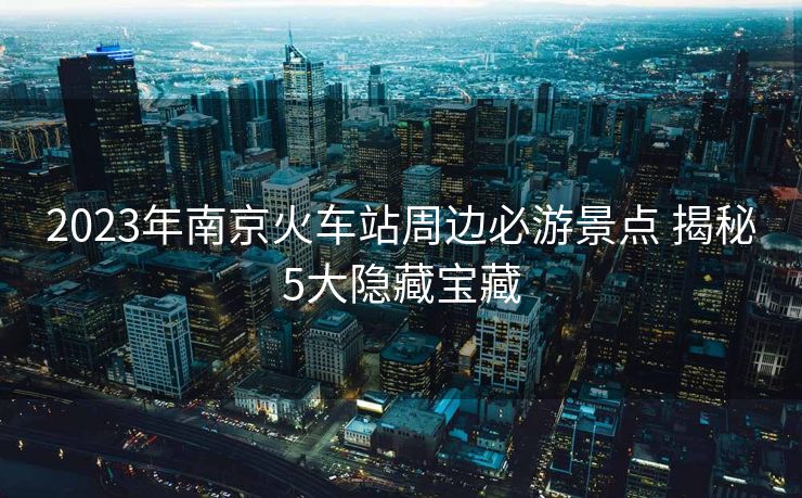 2023年南京火车站周边必游景点 揭秘5大隐藏宝藏