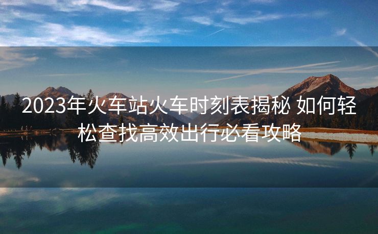 2023年火车站火车时刻表揭秘 如何轻松查找高效出行必看攻略