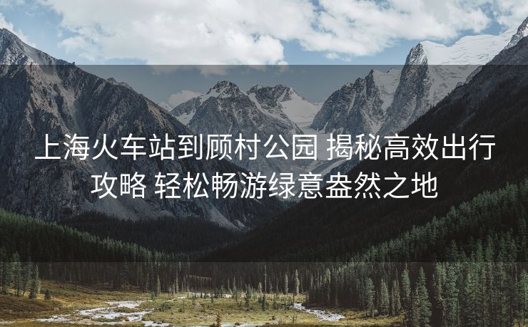 上海火车站到顾村公园 揭秘高效出行攻略 轻松畅游绿意盎然之地