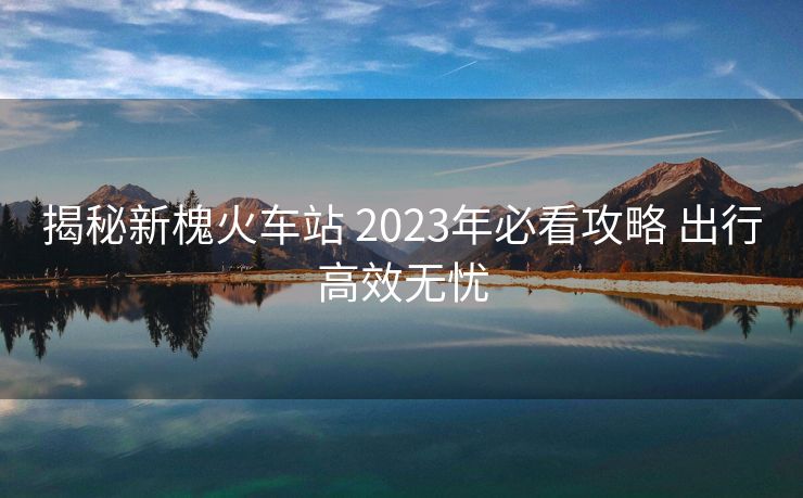 揭秘新槐火车站 2023年必看攻略 出行高效无忧