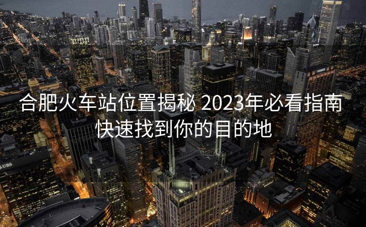 合肥火车站位置揭秘 2023年必看指南 快速找到你的目的地 合肥火车站位置揭秘 2023年必看指南 快速找到你的目的地