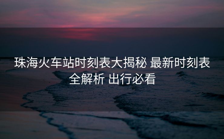 珠海火车站时刻表大揭秘 最新时刻表全解析 出行必看