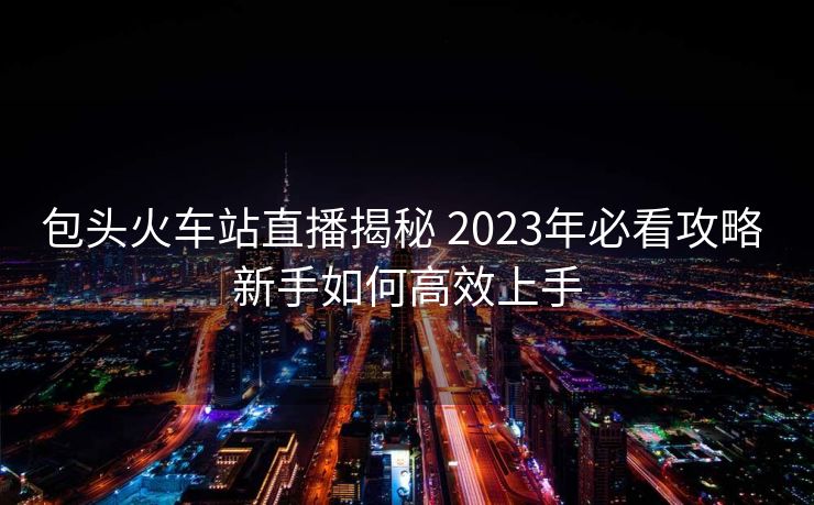 包头火车站直播揭秘 2023年必看攻略 新手如何高效上手