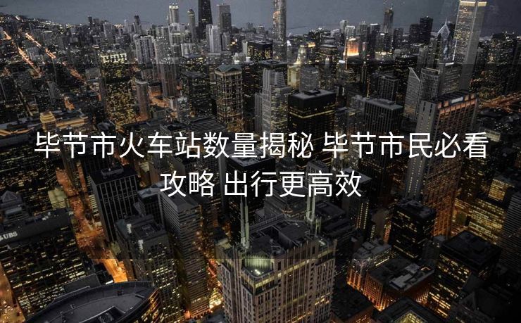 毕节市火车站数量揭秘 毕节市民必看攻略 出行更高效 毕节市火车站数量揭秘 毕节市民必看攻略 出行更高效