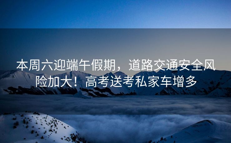 本周六迎端午假期，道路交通安全风险加大！高考送考私家车增多