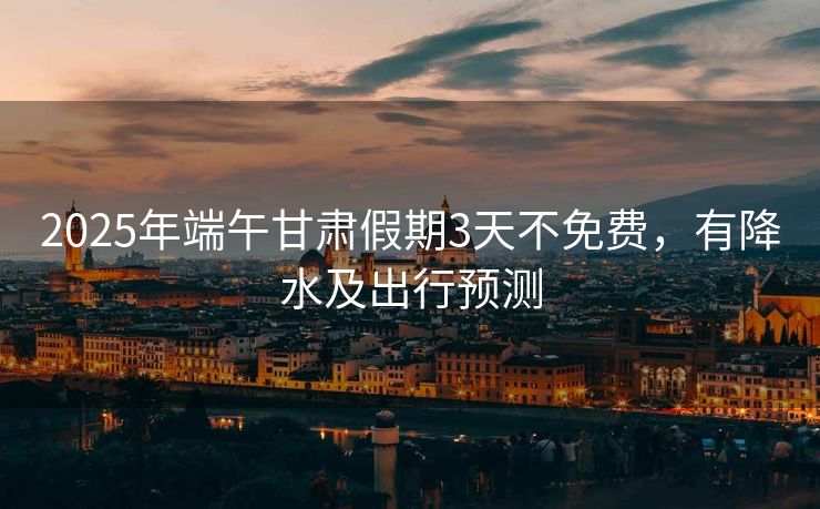 2025年端午甘肃假期3天不免费，有降水及出行预测
