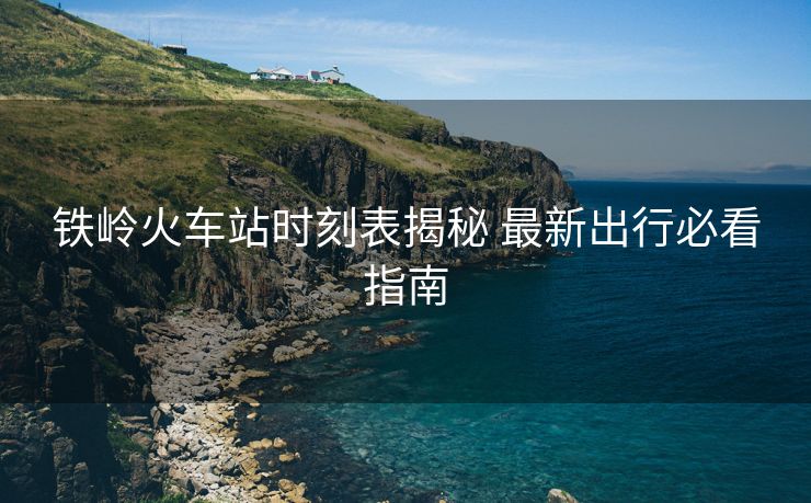 铁岭火车站时刻表揭秘 最新出行必看指南