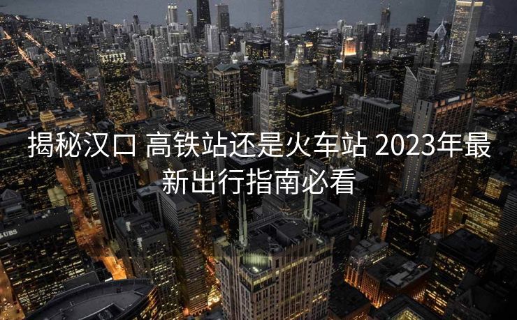 揭秘汉口 高铁站还是火车站 2023年最新出行指南必看