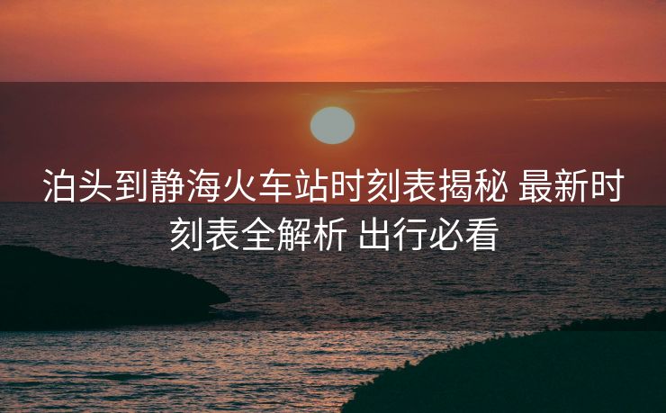 泊头到静海火车站时刻表揭秘 最新时刻表全解析 出行必看