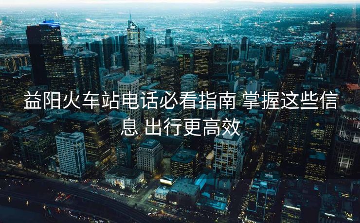 益阳火车站电话必看指南 掌握这些信息 出行更高效