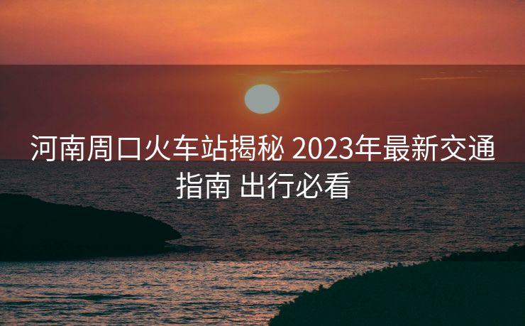 河南周口火车站揭秘 2023年最新交通指南 出行必看