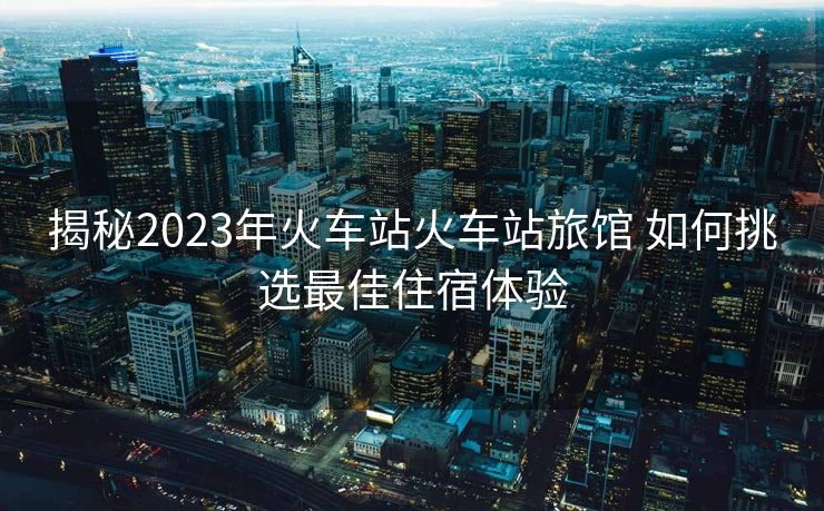 揭秘2023年火车站火车站旅馆 如何挑选最佳住宿体验