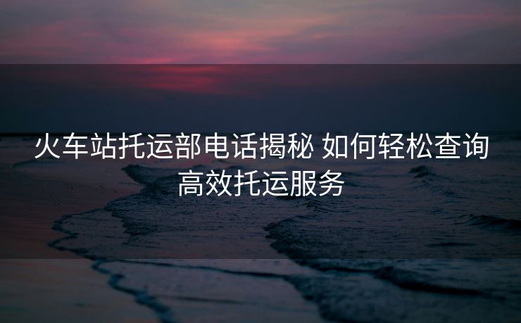火车站托运部电话揭秘 如何轻松查询高效托运服务