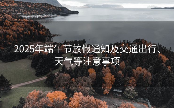 2025年端午节放假通知及交通出行、天气等注意事项