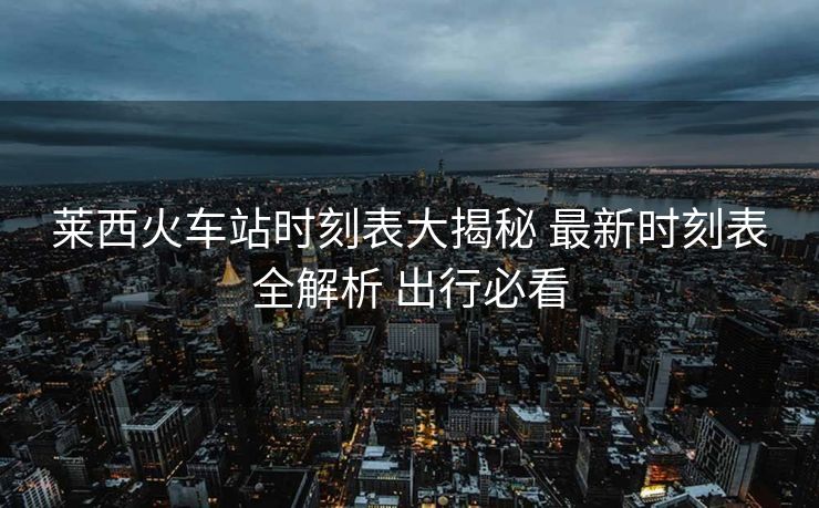 莱西火车站时刻表大揭秘 最新时刻表全解析 出行必看