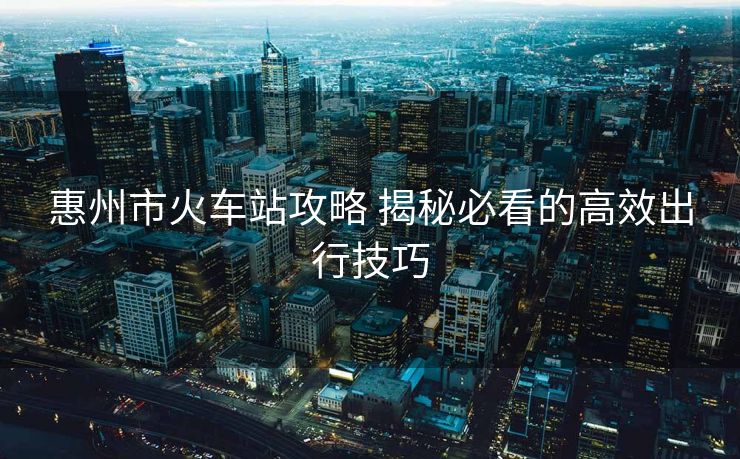 惠州市火车站攻略 揭秘必看的高效出行技巧