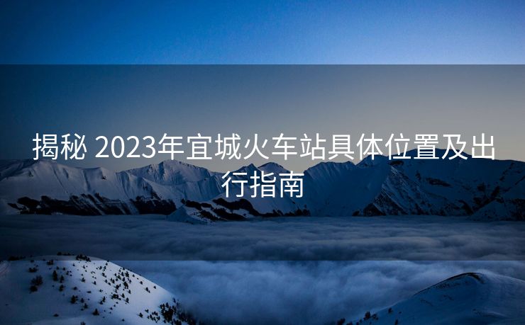 揭秘 2023年宜城火车站具体位置及出行指南