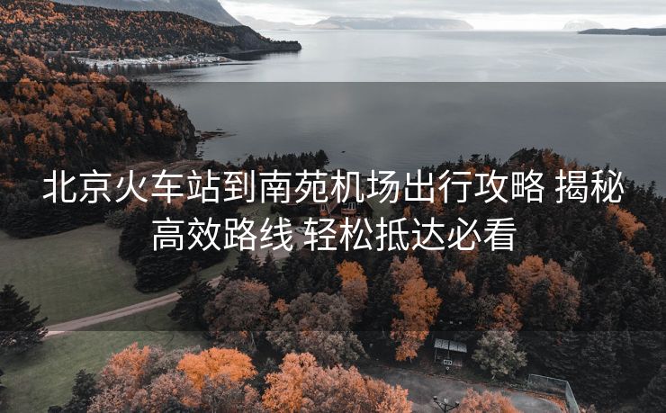 北京火车站到南苑机场出行攻略 揭秘高效路线 轻松抵达必看