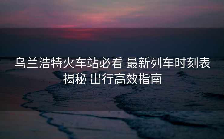 乌兰浩特火车站必看 最新列车时刻表揭秘 出行高效指南