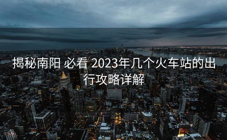 揭秘南阳 必看 2023年几个火车站的出行攻略详解