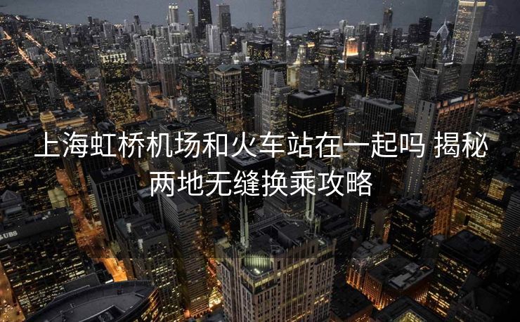 上海虹桥机场和火车站在一起吗 揭秘两地无缝换乘攻略 上海虹桥机场和火车站在一起吗 揭秘两地无缝换乘攻略
