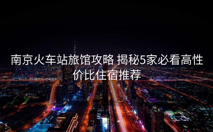 南京火车站旅馆攻略 揭秘5家必看高性价比住宿推荐