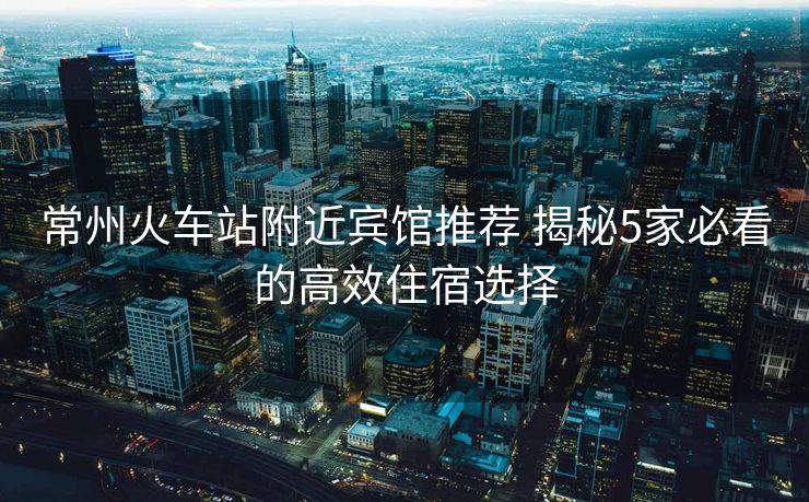 常州火车站附近宾馆推荐 揭秘5家必看的高效住宿选择