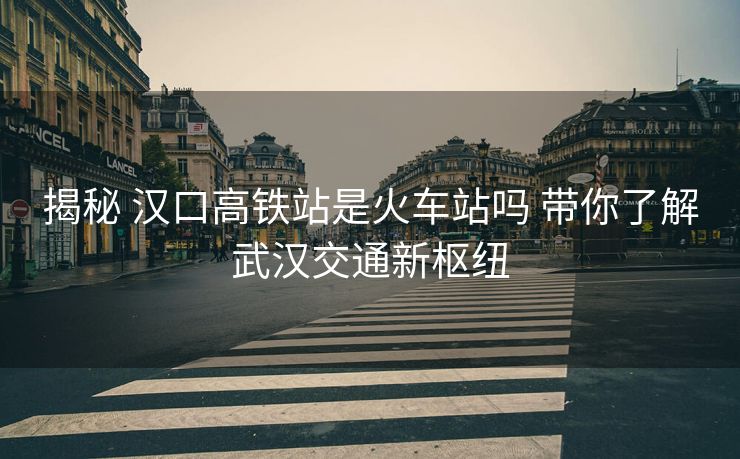 揭秘 汉口高铁站是火车站吗 带你了解武汉交通新枢纽