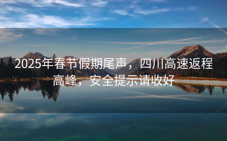 2025年春节假期尾声，四川高速返程高峰，安全提示请收好