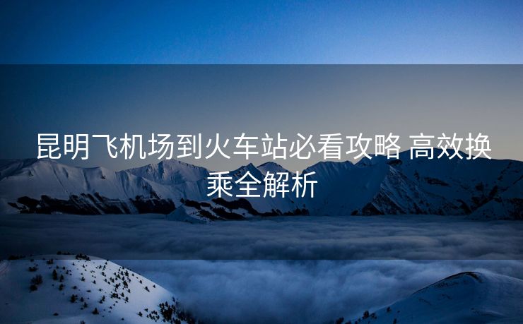 昆明飞机场到火车站必看攻略 高效换乘全解析