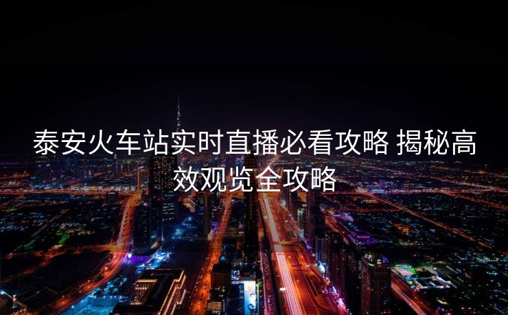 泰安火车站实时直播必看攻略 揭秘高效观览全攻略