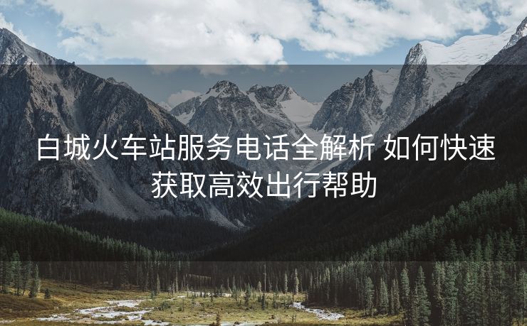 白城火车站服务电话全解析 如何快速获取高效出行帮助
